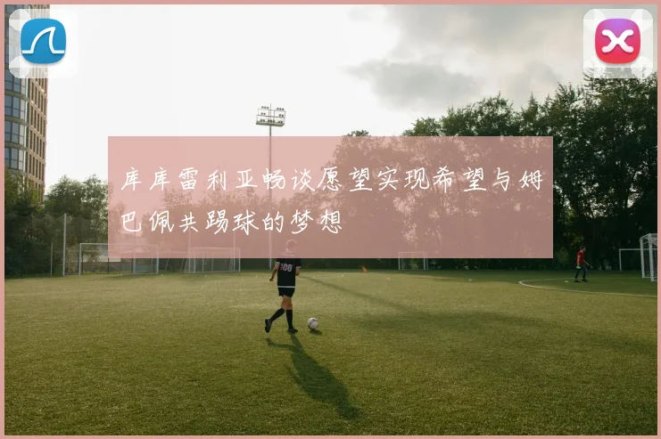 库库雷利亚畅谈愿望实现希望与姆巴佩共踢球的梦想