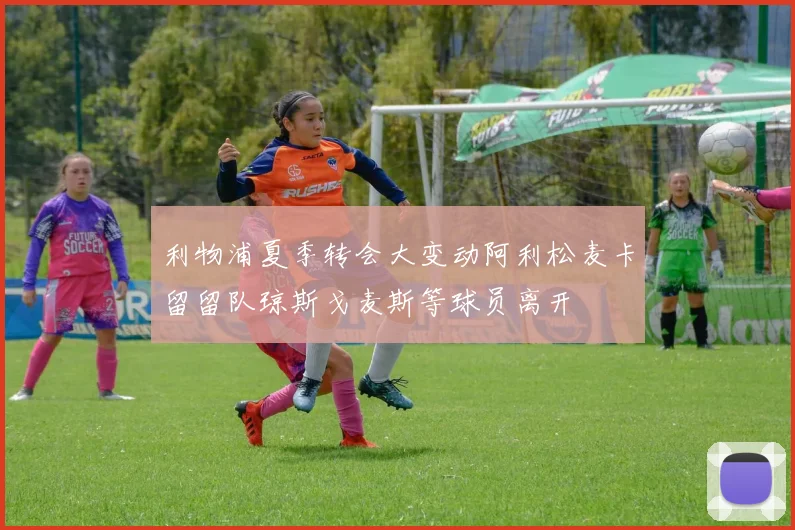 利物浦夏季转会大变动阿利松麦卡留留队琼斯戈麦斯等球员离开