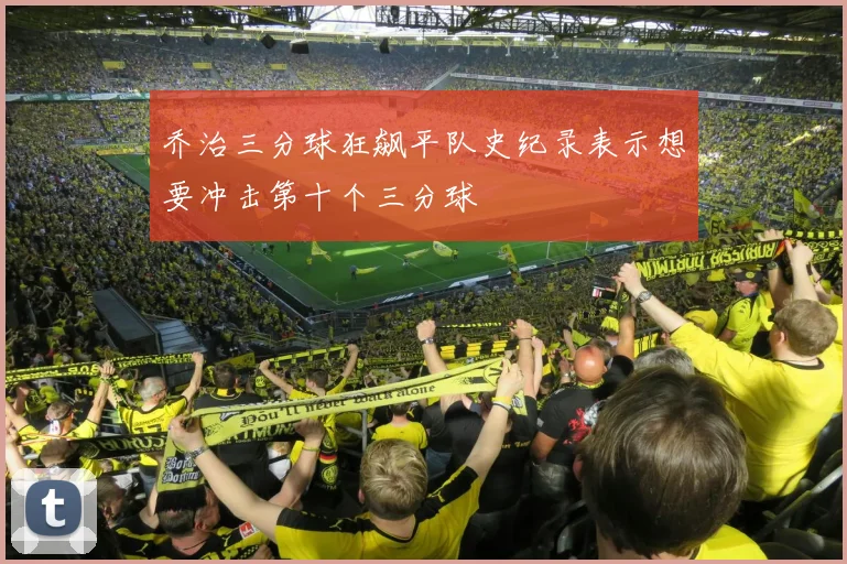 乔治三分球狂飙平队史纪录表示想要冲击第十个三分球