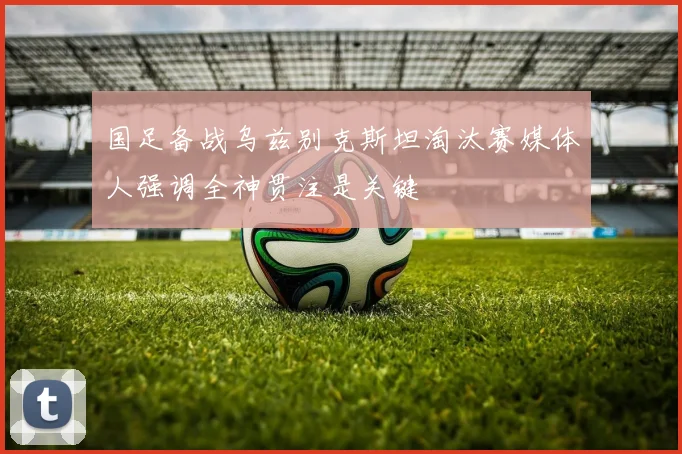 国足备战乌兹别克斯坦淘汰赛媒体人强调全神贯注是关键