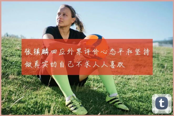 张镇麟回应外界评价心态平和坚持做真实的自己不求人人喜欢
