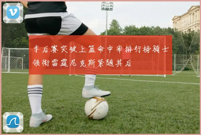 季后赛突破上篮命中率排行榜骑士领衔雷霆尼克斯紧随其后