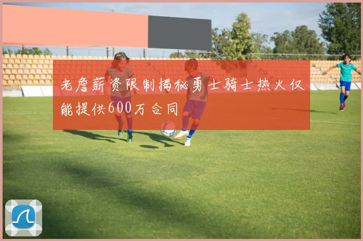 老詹薪资限制揭秘勇士骑士热火仅能提供600万合同