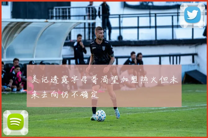 美记透露字母哥渴望加盟热火但未来去向仍不确定
