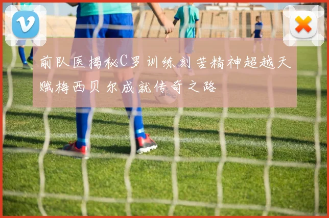 前队医揭秘C罗训练刻苦精神超越天赋梅西贝尔成就传奇之路