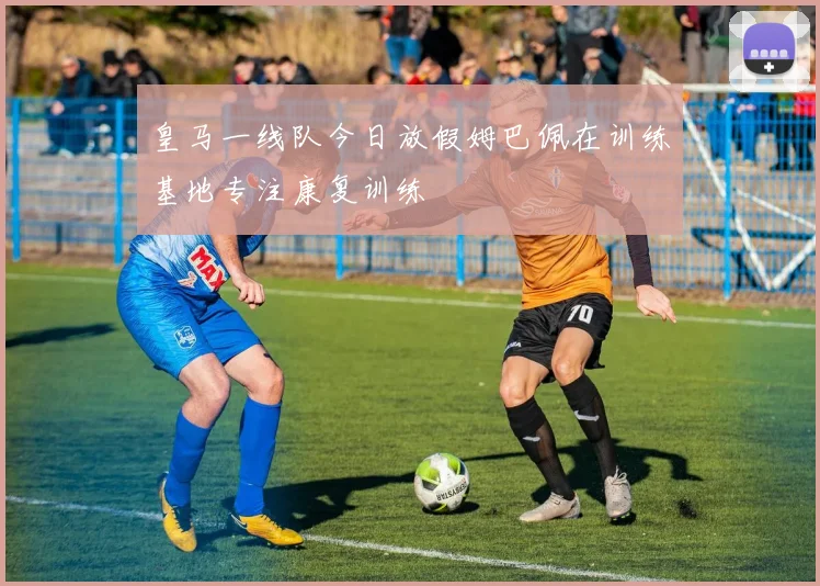 皇马一线队今日放假姆巴佩在训练基地专注康复训练
