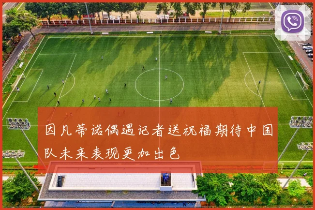 因凡蒂诺偶遇记者送祝福期待中国队未来表现更加出色