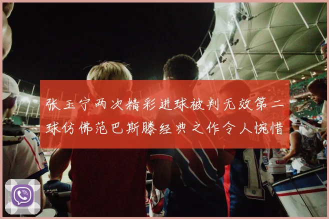 张玉宁两次精彩进球被判无效第二球仿佛范巴斯滕经典之作令人惋惜