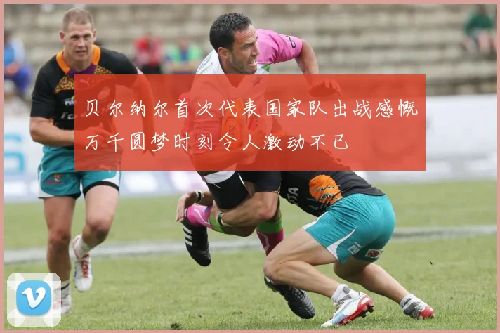 贝尔纳尔首次代表国家队出战感慨万千圆梦时刻令人激动不已