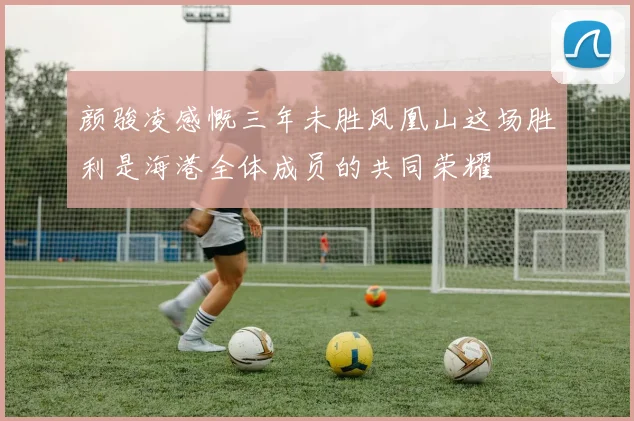 颜骏凌感慨三年未胜凤凰山这场胜利是海港全体成员的共同荣耀