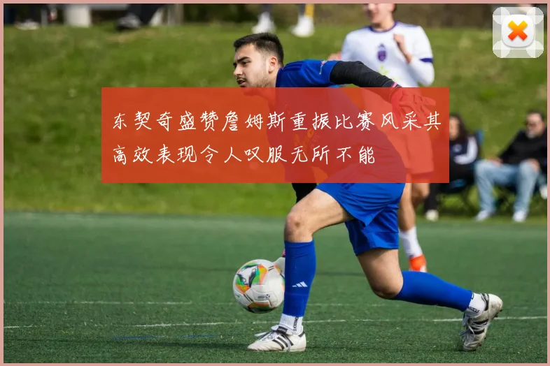 东契奇盛赞詹姆斯重振比赛风采其高效表现令人叹服无所不能